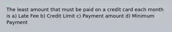 The least amount that must be paid on a credit card each month is a) Late Fee b) Credit Limit c) Payment amount d) Minimum Payment