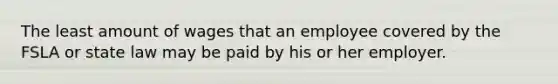 The least amount of wages that an employee covered by the FSLA or state law may be paid by his or her employer.