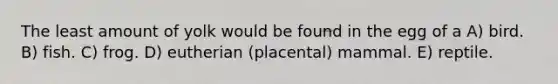 The least amount of yolk would be found in the egg of a A) bird. B) fish. C) frog. D) eutherian (placental) mammal. E) reptile.