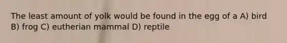 The least amount of yolk would be found in the egg of a A) bird B) frog C) eutherian mammal D) reptile