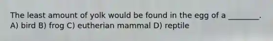 The least amount of yolk would be found in the egg of a ________. A) bird B) frog C) eutherian mammal D) reptile