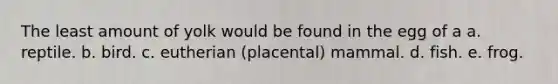 The least amount of yolk would be found in the egg of a a. reptile. b. bird. c. eutherian (placental) mammal. d. fish. e. frog.