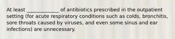 At least _____________ of antibiotics prescribed in the outpatient setting (for acute respiratory conditions such as colds, bronchitis, sore throats caused by viruses, and even some sinus and ear infections) are unnecessary.