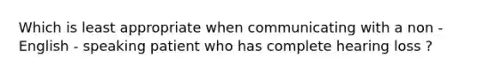 Which is least appropriate when communicating with a non - English - speaking patient who has complete hearing loss ?