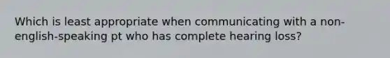 Which is least appropriate when communicating with a non-english-speaking pt who has complete hearing loss?