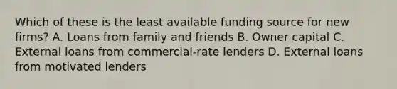 Which of these is the least available funding source for new firms? A. Loans from family and friends B. Owner capital C. External loans from commercial-rate lenders D. External loans from motivated lenders