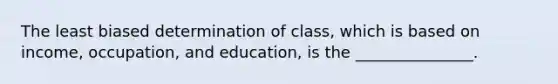 The least biased determination of class, which is based on income, occupation, and education, is the _______________.