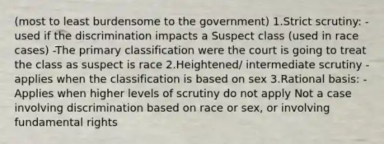 (most to least burdensome to the government) 1.Strict scrutiny: -used if the discrimination impacts a Suspect class (used in race cases) -The primary classification were the court is going to treat the class as suspect is race 2.Heightened/ intermediate scrutiny -applies when the classification is based on sex 3.Rational basis: -Applies when higher levels of scrutiny do not apply Not a case involving discrimination based on race or sex, or involving fundamental rights