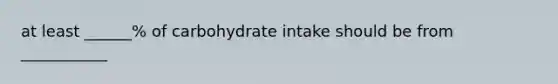 at least ______% of carbohydrate intake should be from ___________