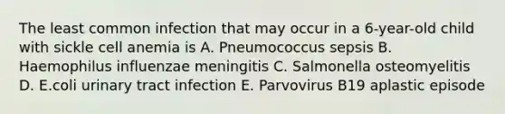 The least common infection that may occur in a 6-year-old child with sickle cell anemia is A. Pneumococcus sepsis B. Haemophilus influenzae meningitis C. Salmonella osteomyelitis D. E.coli urinary tract infection E. Parvovirus B19 aplastic episode