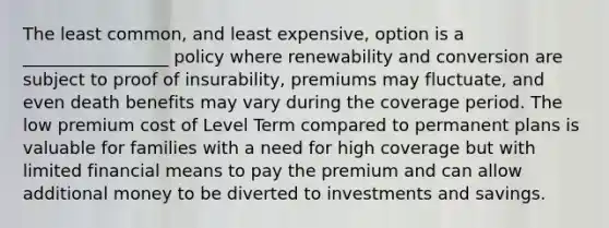 The least common, and least expensive, option is a _________________ policy where renewability and conversion are subject to proof of insurability, premiums may fluctuate, and even death benefits may vary during the coverage period. The low premium cost of Level Term compared to permanent plans is valuable for families with a need for high coverage but with limited financial means to pay the premium and can allow additional money to be diverted to investments and savings.