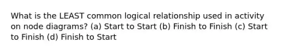 What is the LEAST common logical relationship used in activity on node diagrams? (a) Start to Start (b) Finish to Finish (c) Start to Finish (d) Finish to Start