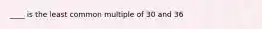 ____ is the least common multiple of 30 and 36