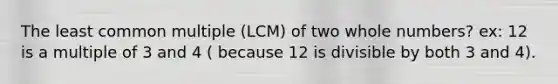 The least common multiple (LCM) of two whole numbers? ex: 12 is a multiple of 3 and 4 ( because 12 is divisible by both 3 and 4).