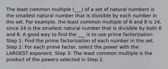 The least common multiple (___) of a set of natural numbers is the smallest natural number that is divisible by each number in the set. For example, the least common multiple of 6 and 8 is 24, since 24 is the smallest natural number that is divisible by both 6 and 8. A good way to find the ___ is to use prime factorization Step 1: Find the prime factorization of each number in the set. Step 2: For each prime factor, select the power with the LARGEST exponent. Step 3: The least common multiple is the product of the powers selected in Step 2.