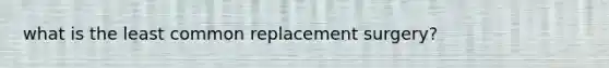 what is the least common replacement surgery?