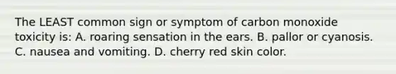 The LEAST common sign or symptom of carbon monoxide toxicity is: A. roaring sensation in the ears. B. pallor or cyanosis. C. nausea and vomiting. D. cherry red skin color.