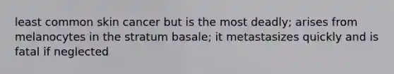 least common skin cancer but is the most deadly; arises from melanocytes in the stratum basale; it metastasizes quickly and is fatal if neglected