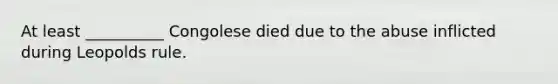 At least __________ Congolese died due to the abuse inflicted during Leopolds rule.