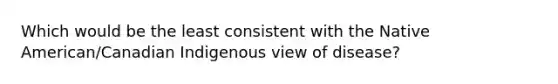 Which would be the least consistent with the Native American/Canadian Indigenous view of disease?