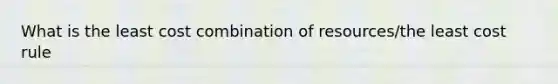 What is the least cost combination of resources/the least cost rule