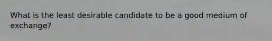 What is the least desirable candidate to be a good medium of exchange?