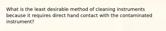 What is the least desirable method of cleaning instruments because it requires direct hand contact with the contaminated instrument?