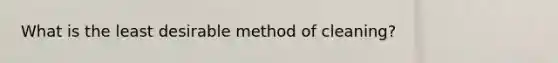 What is the least desirable method of cleaning?
