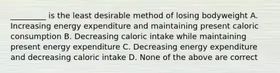 _________ is the least desirable method of losing bodyweight A. Increasing energy expenditure and maintaining present caloric consumption B. Decreasing caloric intake while maintaining present energy expenditure C. Decreasing energy expenditure and decreasing caloric intake D. None of the above are correct