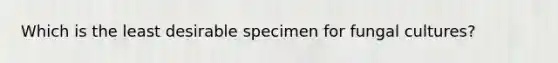 Which is the least desirable specimen for fungal cultures?
