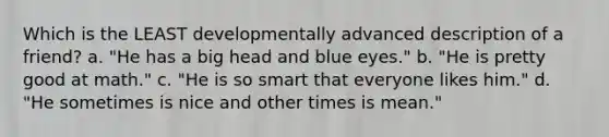 Which is the LEAST developmentally advanced description of a friend? a. "He has a big head and blue eyes." b. "He is pretty good at math." c. "He is so smart that everyone likes him." d. "He sometimes is nice and other times is mean."