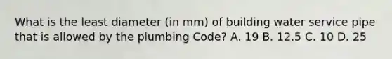 What is the least diameter (in mm) of building water service pipe that is allowed by the plumbing Code? A. 19 B. 12.5 C. 10 D. 25