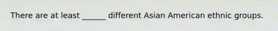 There are at least ______ different Asian American ethnic groups.