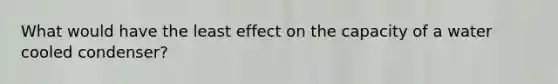 What would have the least effect on the capacity of a water cooled condenser?