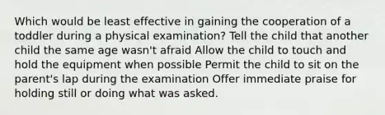 Which would be least effective in gaining the cooperation of a toddler during a physical examination? Tell the child that another child the same age wasn't afraid Allow the child to touch and hold the equipment when possible Permit the child to sit on the parent's lap during the examination Offer immediate praise for holding still or doing what was asked.