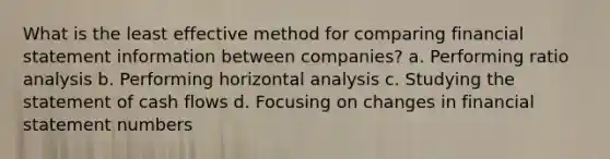 What is the least effective method for comparing financial statement information between companies? a. Performing ratio analysis b. Performing horizontal analysis c. Studying the statement of cash flows d. Focusing on changes in financial statement numbers