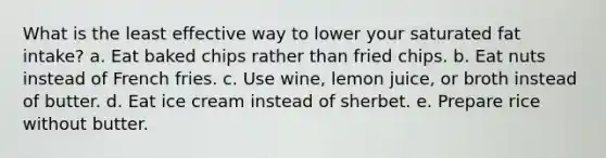 What is the least effective way to lower your saturated fat intake? a. Eat baked chips rather than fried chips. b. Eat nuts instead of French fries. c. Use wine, lemon juice, or broth instead of butter. d. Eat ice cream instead of sherbet. e. Prepare rice without butter.