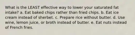 What is the LEAST effective way to lower your saturated fat intake? a. Eat baked chips rather than fried chips. b. Eat ice cream instead of sherbet. c. Prepare rice without butter. d. Use wine, lemon juice, or broth instead of butter. e. Eat nuts instead of French fries.