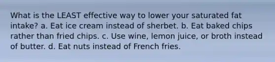 What is the LEAST effective way to lower your saturated fat intake? a. Eat ice cream instead of sherbet. b. Eat baked chips rather than fried chips. c. Use wine, lemon juice, or broth instead of butter. d. Eat nuts instead of French fries.