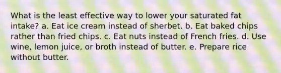 What is the least effective way to lower your saturated fat intake? a. Eat ice cream instead of sherbet. b. Eat baked chips rather than fried chips. c. Eat nuts instead of French fries. d. Use wine, lemon juice, or broth instead of butter. e. Prepare rice without butter.