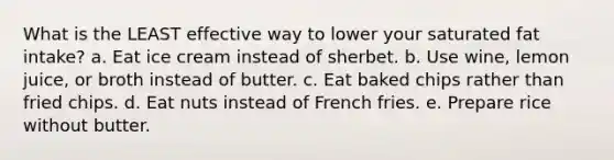 What is the LEAST effective way to lower your saturated fat intake? a. Eat ice cream instead of sherbet. b. Use wine, lemon juice, or broth instead of butter. c. Eat baked chips rather than fried chips. d. Eat nuts instead of French fries. e. Prepare rice without butter.