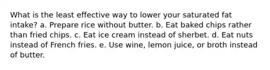 What is the least effective way to lower your saturated fat intake? a. Prepare rice without butter. b. Eat baked chips rather than fried chips. c. Eat ice cream instead of sherbet. d. Eat nuts instead of French fries. e. Use wine, lemon juice, or broth instead of butter.