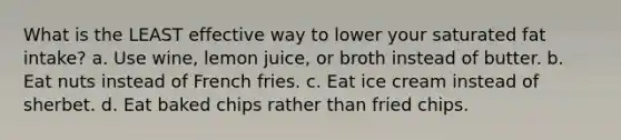 What is the LEAST effective way to lower your saturated fat intake? a. Use wine, lemon juice, or broth instead of butter. b. Eat nuts instead of French fries. c. Eat ice cream instead of sherbet. d. Eat baked chips rather than fried chips.