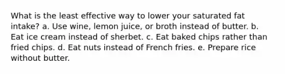 What is the least effective way to lower your saturated fat intake? a. Use wine, lemon juice, or broth instead of butter. b. Eat ice cream instead of sherbet. c. Eat baked chips rather than fried chips. d. Eat nuts instead of French fries. e. Prepare rice without butter.