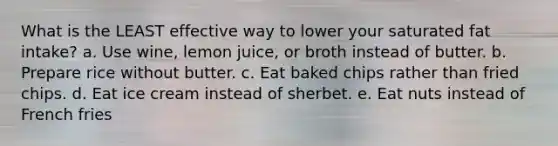 What is the LEAST effective way to lower your saturated fat intake? a. Use wine, lemon juice, or broth instead of butter. b. Prepare rice without butter. c. Eat baked chips rather than fried chips. d. Eat ice cream instead of sherbet. e. Eat nuts instead of French fries