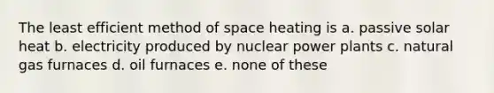 The least efficient method of space heating is a. passive solar heat b. electricity produced by nuclear power plants c. natural gas furnaces d. oil furnaces e. none of these