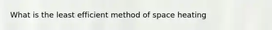 What is the least efficient method of space heating