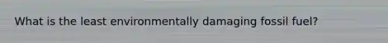 What is the least environmentally damaging fossil fuel?