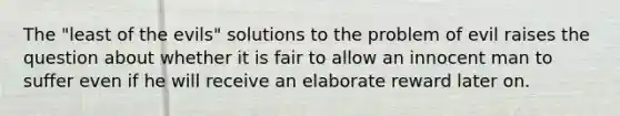 The "least of the evils" solutions to the problem of evil raises the question about whether it is fair to allow an innocent man to suffer even if he will receive an elaborate reward later on.