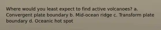 Where would you least expect to find active volcanoes? a. Convergent plate boundary b. Mid-ocean ridge c. Transform plate boundary d. Oceanic hot spot